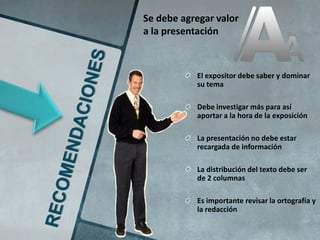 Se debe agregar valor
a la presentación



           El expositor debe saber y dominar
           su tema

           Debe investigar más para así
           aportar a la hora de la exposición

           La presentación no debe estar
           recargada de información

           La distribución del texto debe ser
           de 2 columnas

           Es importante revisar la ortografía y
           la redacción
 