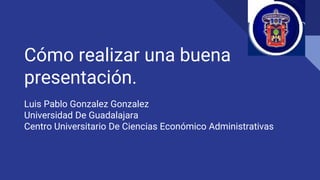Cómo realizar una buena
presentación.
Luis Pablo Gonzalez Gonzalez
Universidad De Guadalajara
Centro Universitario De Ciencias Económico Administrativas
 