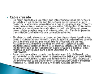    Cable cruzado
    ◦ Un cable cruzado es un cable que interconecta todas las señales
      de salida en un conector con las señales de entrada en el otro
      conector, y viceversa; permitiendo a dos dispositivos electrónicos
      conectarse entre sí con una comunicación full duplex. El término
      se refiere - comúnmente - al cable cruzado de Ethernet, pero
      otros cables pueden seguir el mismo principio. También permite
      transmisión confiable vía una conexión ethernet.

    ◦ El cable cruzado sirve para conectar dos dispositivos igualitarios,
      como 2 computadoras entre sí, para lo que se ordenan los colores
      de tal manera que no sea necesaria la presencia de un hub.
      Actualmente la mayoría de hubs o switches soportan cables
      cruzados para conectar entre sí. A algunas tarjetas de red les es
      indiferente que se les conecte un cable cruzado o normal, ellas
      mismas se configuran para poder utilizarlo PC-PC o PC-
      Hub/switch.
    ◦ Para crear un cable cruzado que funcione en 10/100baseT, un
      extremo del cable debe tener la distribución 568A y el otro 568B.
      Para crear un cable cruzado que funcione en 10/100/1000baseT,
      un extremo del cable debe tener la distribución Gigabit Ethernet
      (variante A), igual que la 568B, y el otro Gigabit Ethernet
 