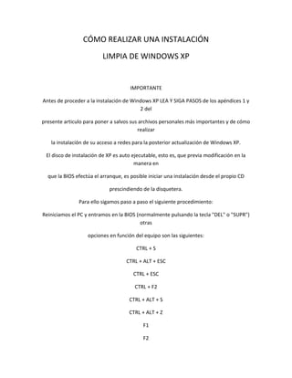 CÓMO REALIZAR UNA INSTALACIÓN
                          LIMPIA DE WINDOWS XP


                                      IMPORTANTE

Antes de proceder a la instalación de Windows XP LEA Y SIGA PASOS de los apéndices 1 y
                                         2 del

presente articulo para poner a salvos sus archivos personales más importantes y de cómo
                                         realizar

   la instalación de su acceso a redes para la posterior actualización de Windows XP.

 El disco de instalación de XP es auto ejecutable, esto es, que previa modificación en la
                                        manera en

  que la BIOS efectúa el arranque, es posible iniciar una instalación desde el propio CD

                            prescindiendo de la disquetera.

               Para ello sigamos paso a paso el siguiente procedimiento:

Reiniciamos el PC y entramos en la BIOS (normalmente pulsando la tecla "DEL" o "SUPR")
                                          otras

                   opciones en función del equipo son las siguientes:

                                        CTRL + S

                                    CTRL + ALT + ESC

                                       CTRL + ESC

                                        CTRL + F2

                                     CTRL + ALT + S

                                     CTRL + ALT + Z

                                           F1

                                           F2
 