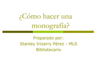 ¿Cómo hacer una    monografía? Preparado por: Stanley Irizarry Pérez - MLS Bibliotecario 