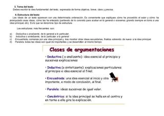 3. Tema del texto
Debes escribir la idea fundamental del texto, expresada de forma objetiva, breve, clara y precisa.
4. Estructura del texto
Las ideas de un texto aparecen con una determinada ordenación. Es conveniente que expliques cómo ha procedido el autor y cómo ha
jerarquizado esas ideas, cómo las ha enlazado (partiendo de lo concreto para acabar en lo general o viceversa; girando siempre en torno a una
idea principal, etc). Es lo que se denomina tipo de estructura.
Las estructuras más frecuentes son:
a) Deductiva o analizante, de lo general a lo particular.
b) Inductiva o sintetizante, de lo particular a lo general ·
c) Encuadrada, comienza por una idea principal y, tras mostrar otras ideas secundarias, finaliza volviendo de nuevo a la idea principal.
d) Paralela, todas las ideas son igual de importantes y se desarrollan al mismo tiempo.
 