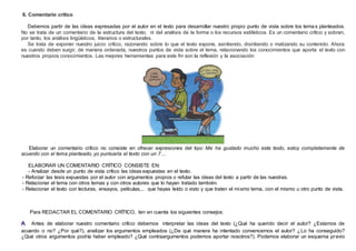 6. Comentario crítico
Debemos partir de las ideas expresadas por el autor en el texto para desarrollar nuestro propio punto de vista sobre los tema s planteados.
No se trata de un comentario de la estructura del texto, ni del análisis de la forma o los recursos estilísticos. Es un comentario crítico y sobran,
por tanto, los análisis lingüísticos, literarios o estructurales.
Se trata de exponer nuestro juicio crítico, razonando sobre lo que el texto expone, asintiendo, disintiendo o matizando su contenido. Ahora
es cuando deben surgir, de manera ordenada, nuestros puntos de vista sobre el tema, relacionando los conocimientos que aporta el texto con
nuestros propios conocimientos. Las mejores herramientas para este fin son la reflexión y la asociación
Elaborar un comentario crítico no consiste en ofrecer expresiones del tipo: Me ha gustado mucho este texto, estoy completamente de
acuerdo con el tema planteado, yo puntuaría el texto con un 7…
ELABORAR UN COMENTARIO CRÍTICO CONSISTE EN:
- Analizar desde un punto de vista crítico las ideas expuestas en el texto.
- Reforzar las tesis expuestas por el autor con argumentos propios o refutar las ideas del texto a partir de las nuestras.
- Relacionar el tema con otros temas y con otros autores que lo hayan tratado también.
- Relacionar el texto con lecturas, ensayos, películas,... que hayas leído o visto y que traten el mismo tema, con el mismo u otro punto de vista.
Para REDACTAR EL COMENTARIO CRÍTICO, ten en cuenta los siguientes consejos:
. Antes de elaborar nuestro comentario crítico debemos interpretar las ideas del texto (¿Qué ha querido decir el autor? ¿Estamos de
acuerdo o no? ¿Por qué?), analizar los argumentos empleados (¿De qué manera ha intentado convencernos el autor? ¿Lo ha conseguido?
¿Qué otros argumentos podría haber empleado? ¿Qué contraargumentos podemos aportar nosotros?). Podemos elaborar un esquema previo
 