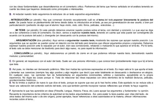 con las ideas fundamentales que desarrollaremos en el comentario crítico. Partiremos del tema que hemos señalado en el análisis teniendo en
cuenta las ideas que hayamos destacado como principales o interesantes.
. Al redactar nuestro texto seguiremos la estructura de un texto expositivo-argumentativo:
. INTRODUCCIÓN (un párrafo). Hay que comenzar diciendo escuetamente cuál es el tema del texto,exponer brevemente la postura del
autor. Se puede hacer un planteamiento del tema desde datos no introducidos en el texto, ya sea por generalización de ese asunto, o bien por
particularización (partiendo de algo que el alumno haya vivido, visto, oído: libros, películas, anécdotas…).
. MI TESIS (un párrafo). En este párrafo debemos enunciar nuestra postura sobre el tema, con claridad y concisión. Lo que aquí se diga
va a dar coherencia a todo el comentario. Es decir, vamos a explicitar nuestra tesis, teniendo en cuenta que esta puede ser convergente (de
acuerdo con la postura del autor) o divergente (en desacuerdo con la postura del mismo).
. ARGUMENTACIÓN (dos párrafos). Aquí vamos a argumentar nuestra tesis, mostrando las razones que apoyan nuestra posición. Los
argumentos que se aporten se pueden poner en relación con los del texto pero tenemos que ofrecer argumentos propios y originales. Debemos
expresar nuestra posición ante lo expuesto por el autor, bien sea corroborando, refutando o matizando lo que aparece en el te xto. Por lo tanto,
el texto solo se debe mencionar de trasfondo para decir algo nuevo, no para repetir la información.
. CONCLUSIÓN (un párrafo). Aquí elaboraremos un párrafo de cierre en el que podemos reforzar nuestra tesis, demostrando nuestra
madurez y personalidad.
. En general, sé respetuoso con el autor del texto. Suele ser una persona informada y que conoce bien (probablemente mejor que tú) el tema
que trata.
. Así pues, no intentes ser demasiado polémico. Más bien matiza las opiniones expresadas en el texto. Es mejor valorar lo que aporta el texto
y lamentar sus carencias (siempre hay algo positivo y algo negativo que decir) que estar totalmente en desacuerdo o deshacerse en elogios.
En cualquier caso, tus opiniones han de fundamentarse en argumentos convincentes, sólidos y razonados, apoyándote en tu propia
experiencia. No digas las cosas porque sí. Trata de relacionar las ideas expuestas con otros elementos de la realidad (lecturas, películas,
acontecimientos históricos…
. No te limites a explicar de nuevo lo que dice el texto, porque se supone que eso ya lo has hecho antes. Este apartado no se reduce sólo a
hacer una valoración del contenido estricto del texto, sino que también permite incorporar nuevas reflexiones que el texto te haya sugerido.
. Aprovecha lo que has aprendido en clase (Filosofía, Lengua, Historia, Física, etc.) para apoyar tus argumentos y fundamentar tu opinión.
Recuerda la importancia de los criterios de autoridad en los textos argumentativos. Así, para avalar tu tesis puedes usar citas (del texto, de
otros textos del mismo autor o de otro origen), poner ejemplos, hacer referencias a otras autoridades en la materia, ofrecer informaciones
recientes sobre el tema...
 
