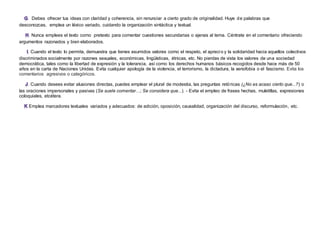 . Debes ofrecer tus ideas con claridad y coherencia, sin renunciar a cierto grado de originalidad. Huye de palabras que
desconozcas, emplea un léxico variado, cuidando la organización sintáctica y textual.
. Nunca emplees el texto como pretexto para comentar cuestiones secundarias o ajenas al tema. Céntrate en el comentario ofreciendo
argumentos razonados y bien elaborados.
. Cuando el texto lo permita, demuestra que tienes asumidos valores como el respeto, el aprecio y la solidaridad hacia aquellos colectivos
discriminados socialmente por razones sexuales, económicas, lingüísticas, étnicas, etc. No pierdas de vista los valores de una sociedad
democrática, tales como la libertad de expresión y la tolerancia, así como los derechos humanos básicos recogidos desde hace más de 50
años en la carta de Naciones Unidas. Evita cualquier apología de la violencia, el terrorismo, la dictadura, la xenofobia o el fascismo. Evita los
comentarios agresivos o categóricos.
. Cuando desees evitar alusiones directas, puedes emplear el plural de modestia, las preguntas retóricas (¿No es acaso cierto que...?) o
las oraciones impersonales y pasivas (Se suele comentar…; Se considera que...). - Evita el empleo de frases hechas, muletillas, expresiones
coloquiales, etcétera.
Emplea marcadores textuales variados y adecuados: de adición, oposición, causalidad, organización del discurso, reformulación, etc.
 