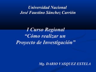 Universidad Nacional
José Faustino Sánchez Carrión
I Curso Regional
“Cómo realizar un
Proyecto de Investigación”
Mg. DARIO VASQUEZ ESTELA
 