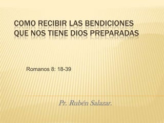 COMO RECIBIR LAS BENDICIONES
QUE NOS TIENE DIOS PREPARADAS



  Romanos 8: 18-39




             Pr. Rubén Salazar.
 