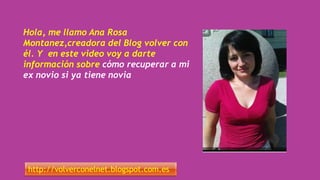 Hola, me llamo Ana Rosa
Montanez,creadora del Blog volver con
él. Y en este video voy a darte
información sobre cómo recuperar a mi
ex novio si ya tiene novia
http://volverconelnet.blogspot.com.es
 