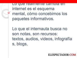 Lo que realmente cambia en internet es el esquema mental, cómo concebimos los paquetes informativos.Lo que el internauta busca no son notas, son recursos: textos, audios, videos, infografías, blogs, 