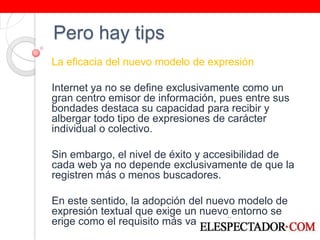 Pero hay tipsLa eficacia del nuevo modelo de expresión Internet ya no se define exclusivamente como un gran centro emisor de información, pues entre sus bondades destaca su capacidad para recibir y albergar todo tipo de expresiones de carácter individual o colectivo.  Sin embargo, el nivel de éxito y accesibilidad de cada web ya no depende exclusivamente de que la registren más o menos buscadores. En este sentido, la adopción del nuevo modelo de expresión textual que exige un nuevo entorno se erige como el requisito más vanguardista.  