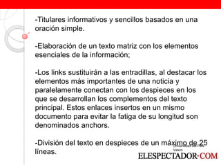 -Titulares informativos y sencillos basados en una oración simple. -Elaboración de un texto matriz con los elementos esenciales de la información; -Los links sustituirán a las entradillas, al destacar los elementos más importantes de una noticia y paralelamente conectan con los despieces en los que se desarrollan los complementos del texto principal. Estos enlaces insertos en un mismo documento para evitar la fatiga de su longitud son denominados anchors. -División del texto en despieces de un máximo de 25 líneas.  Universidad del País Vasco