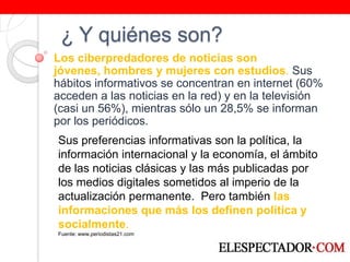 ¿ Y quiénes son?Los ciberpredadores de noticias son jóvenes, hombres y mujeres con estudios. Sus hábitos informativos se concentran en internet (60% acceden a las noticias en la red) y en la televisión (casi un 56%), mientras sólo un 28,5% se informan por los periódicos.Sus preferencias informativas son la política, la información internacional y la economía, el ámbito de las noticias clásicas y las más publicadas por los medios digitales sometidos al imperio de la actualización permanente.  Pero también las informaciones que más los definen política y socialmente. Fuente: www.periodistas21.com