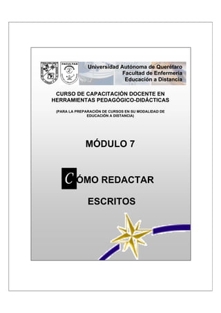 Universidad Autónoma de Querétaro
                            Facultad de Enfermería
                             Educación a Distancia

 CURSO DE CAPACITACIÓN DOCENTE EN
HERRAMIENTAS PEDAGÓGICO-DIDÁCTICAS
 (PARA LA PREPARACIÓN DE CURSOS EN SU MODALIDAD DE
               EDUCACIÓN A DISTANCIA)




              MÓDULO 7


    CCÓMO REDACTAR
               ESCRITOS
 