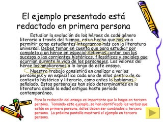 El ejemplo presentado está redactado en primera persona Estudiar la evolución de los héroes de cada género literario a través del tiempo, es un hecho que nos va a permitir como estudiantes integrarnos más con la literatura universal.  Debes tomar en cuenta que para estudiar por completo a un héroe en especial debemos contar con los sucesos o las corrientes históricas, filosóficas y sociales que ocurrían durante la vida de los personajes . Los valores del héroe los ampliaremos a lo largo de este ensayo. Nuestro trabajo consistirá en analizar a varios personajes y en específica cada uno de ellos dentro de su contexto histórico y literario, como antes lo habíamos señalado. Estos personajes han sido determinantes en la literatura desde la edad antigua hasta período contemporáneo. Para la redacción del ensayo es importante que lo hagas en tercera persona.  Tomando este ejemplo, se han identificado los verbos que están en primera persona, éstos deben ser cambiados a tercera persona.  La próxima pantalla mostrará el ejemplo en tercera persona. 