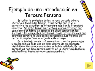 Ejemplo de una introducción en Tercera Persona Estudiar la evolución de los héroes de cada género literario a través del tiempo, es un hecho que le va a permitir a los estudiantes integrarse más con la literatura universal.  Se debe tomar en cuenta que para estudiar por completo a un héroe en especial se debe contar con los sucesos o las corrientes históricas, filosóficas y sociales que ocurrían durante la vida de los personajes . Los valores del héroe se ampliarán a lo largo de este ensayo. Este trabajo consistirá en analizar a varios personajes y en específica cada uno de ellos dentro de su contexto histórico y literario, como antes se había señalado. Estos personajes han sido determinantes en la literatura desde la edad antigua hasta período contemporáneo. 