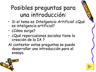 Posibles preguntas para una introducción: Si el tema es  Inteligencia Artificial : ¿Qué es inteligencia artificial? ¿Cómo surge? ¿Qué repercusiones sociales tiene la creación de la IA ? Al contestar estas preguntas se puede desarrollar una introducción para el ensayo. 