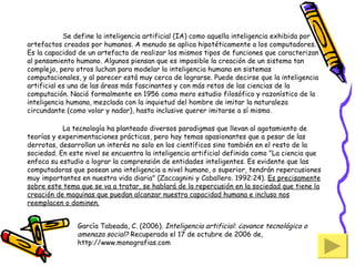 Se define la inteligencia artificial (IA) como aquella inteligencia exhibida por artefactos creados por humanos. A menudo se aplica hipotéticamente a los computadores.  Es la capacidad de un artefacto de realizar los mismos tipos de funciones que caracterizan  al pensamiento humano. Algunos piensan que es imposible la creación de un sistema tan complejo, pero otros luchan para modelar la inteligencia humana en sistemas computacionales, y al parecer está muy cerca de lograrse. Puede decirse que la inteligencia artificial es una de las áreas más fascinantes y con más retos de las ciencias de la computación. Nació formalmente en 1956 como mero estudio filosófico y razonístico de la inteligencia humana, mezclada con la inquietud del hombre de imitar la naturaleza circundante (como volar y nadar), hasta inclusive querer imitarse a sí mismo.          La tecnología ha planteado diversos paradigmas que llevan al agotamiento de teorías y experimentaciones prácticas, pero hay temas apasionantes que a pesar de las derrotas, desarrollan un interés no solo en los científicos sino también en el resto de la sociedad. En este nivel se encuentra la inteligencia artificial definida como "La ciencia que enfoca su estudio a lograr la comprensión de entidades inteligentes. Es evidente que las computadoras que posean una inteligencia a nivel humano, o superior, tendrán repercusiones muy importantes en nuestra vida diaria" (Zaccagnini y Caballero. 1992:24).  Es precisamente sobre este tema que se va a tratar, se hablará de la repercusión en la sociedad que tiene la creación de maquinas que puedan alcanzar nuestra capacidad humana e incluso nos reemplacen o dominen. García Tabeada, C. (2006).  Inteligencia artificial: ¿avance tecnológico o amenaza social?  Recuperado el 17 de octubre de 2006 de, http://www.monografias.com 