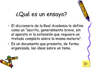 ¿Qué es un ensayo? El diccionario de la Real Academia lo define como un “escrito, generalmente breve, sin el aparato ni la extensión que requiere un tratado completo sobre la misma materia”. Es un documento que presenta, de forma organizada, las ideas sobre un tema. 
