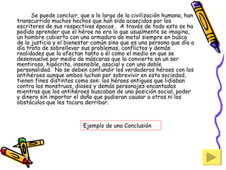 Se puede concluir, que a lo largo de la civilización humana, han transcurrido muchos hechos que han sido acaecidos por los escritores de sus respectivas épocas .  A través de todo esto se ha podido aprender que el héroe no era lo que usualmente se imagina, un hombre cubierto con una armadura de metal siempre en busca de la justicia y el bienestar común sino que es una persona que día a día trata de sobrellevar sus problemas, conflictos y demás realidades que lo afectan tanto a él como el medio en que se desenvuelve por medio de máscaras que lo convierte en un ser mentiroso, hipócrita, insensible, asocial y con una doble personalidad.  No se deben confundir los verdaderos héroes con los antihéroes aunque ambos luchan por sobrevivir en esta sociedad, tienen fines distintos como son: los héroes antiguos que lidiaban contra los monstruos, dioses y demás personajes encantados mientras que los antihéroes buscaban de una posición social, poder y dinero sin importar el daño que pudieran causar a otros ni los obstáculos que les tocara derribar. Ejemplo de una Conclusión 