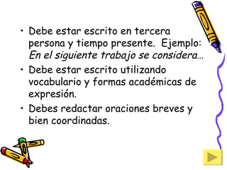 Debe estar escrito en tercera persona y tiempo presente.  Ejemplo:  En el siguiente trabajo se considera… Debe estar escrito utilizando vocabulario y formas académicas de expresión. Debes redactar oraciones breves y bien coordinadas. 