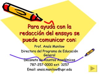 Para ayuda con la redacción del ensayo se puede comunicar con: Prof. Anaís Manilow Directora del Programa de Educación General Decanato de Asuntos Académicos 787-257-0000 ext. 3257 Email: anais.manilow@upr.edu 