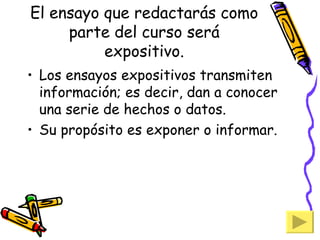 El ensayo que redactarás como parte del curso será expositivo. Los ensayos expositivos transmiten información; es decir, dan a conocer una serie de hechos o datos. Su propósito es exponer o informar. 
