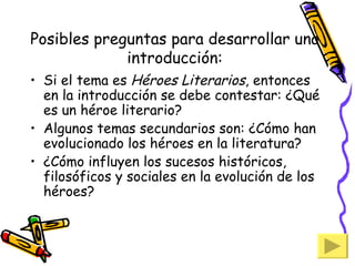 Posibles preguntas para desarrollar una introducción: Si el tema es  Héroes Literarios , entonces en la introducción se debe contestar: ¿Qué es un héroe literario? Algunos temas secundarios son: ¿Cómo han evolucionado los héroes en la literatura? ¿Cómo influyen los sucesos históricos, filosóficos y sociales en la evolución de los héroes? 