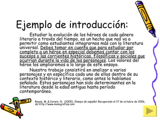 Ejemplo de introducción: Estudiar la evolución de los héroes de cada género literario a través del tiempo, es un hecho que nos va a permitir como estudiantes integrarnos más con la literatura universal.  Debes tomar en cuenta que para estudiar por completo a un héroe en especial debemos contar con los sucesos o las corrientes históricas, filosóficas y sociales que ocurrían durante la vida de los personajes . Los valores del héroe los ampliaremos a lo largo de este ensayo. Nuestro trabajo consistirá en analizar a varios personajes y en específica cada uno de ellos dentro de su contexto histórico y literario, como antes lo habíamos señalado. Estos personajes han sido determinantes en la literatura desde la edad antigua hasta período contemporáneo. Reyes, M. & Corwin, N.  (2005).  Ensayo de español . Recuperado el 17 de octubre de 2006, de http://www.monografias.com 