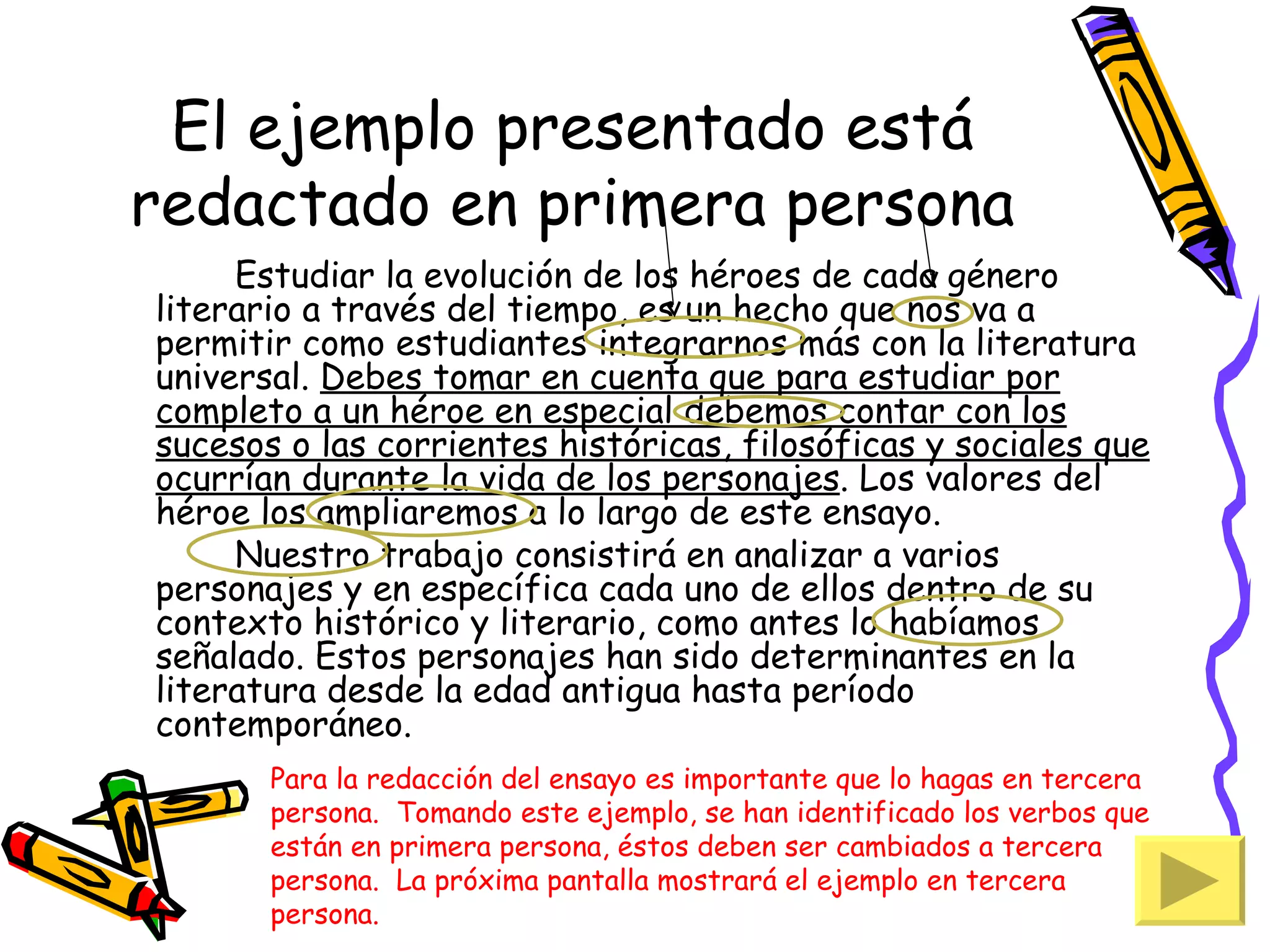 El ejemplo presentado está
redactado en primera persona
     Estudiar la evolución de los héroes de cada género
literario a través del tiempo, es un hecho que nos va a
permitir como estudiantes integrarnos más con la literatura
universal. Debes tomar en cuenta que para estudiar por
completo a un héroe en especial debemos contar con los
sucesos o las corrientes históricas, filosóficas y sociales que
ocurrían durante la vida de los personajes. Los valores del
héroe los ampliaremos a lo largo de este ensayo.
     Nuestro trabajo consistirá en analizar a varios
personajes y en específica cada uno de ellos dentro de su
contexto histórico y literario, como antes lo habíamos
señalado. Estos personajes han sido determinantes en la
literatura desde la edad antigua hasta período
contemporáneo.
       Para la redacción del ensayo es importante que lo hagas en tercera
       persona. Tomando este ejemplo, se han identificado los verbos que
       están en primera persona, éstos deben ser cambiados a tercera
       persona. La próxima pantalla mostrará el ejemplo en tercera
       persona.
 