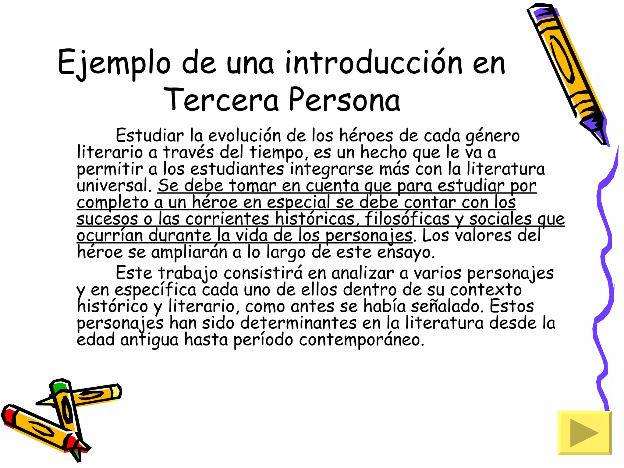 Ejemplo de una introducción en
      Tercera Persona
      Estudiar la evolución de los héroes de cada género
 literario a través del tiempo, es un hecho que le va a
 permitir a los estudiantes integrarse más con la literatura
 universal. Se debe tomar en cuenta que para estudiar por
 completo a un héroe en especial se debe contar con los
 sucesos o las corrientes históricas, filosóficas y sociales que
 ocurrían durante la vida de los personajes. Los valores del
 héroe se ampliarán a lo largo de este ensayo.
      Este trabajo consistirá en analizar a varios personajes
 y en específica cada uno de ellos dentro de su contexto
 histórico y literario, como antes se había señalado. Estos
 personajes han sido determinantes en la literatura desde la
 edad antigua hasta período contemporáneo.
 
