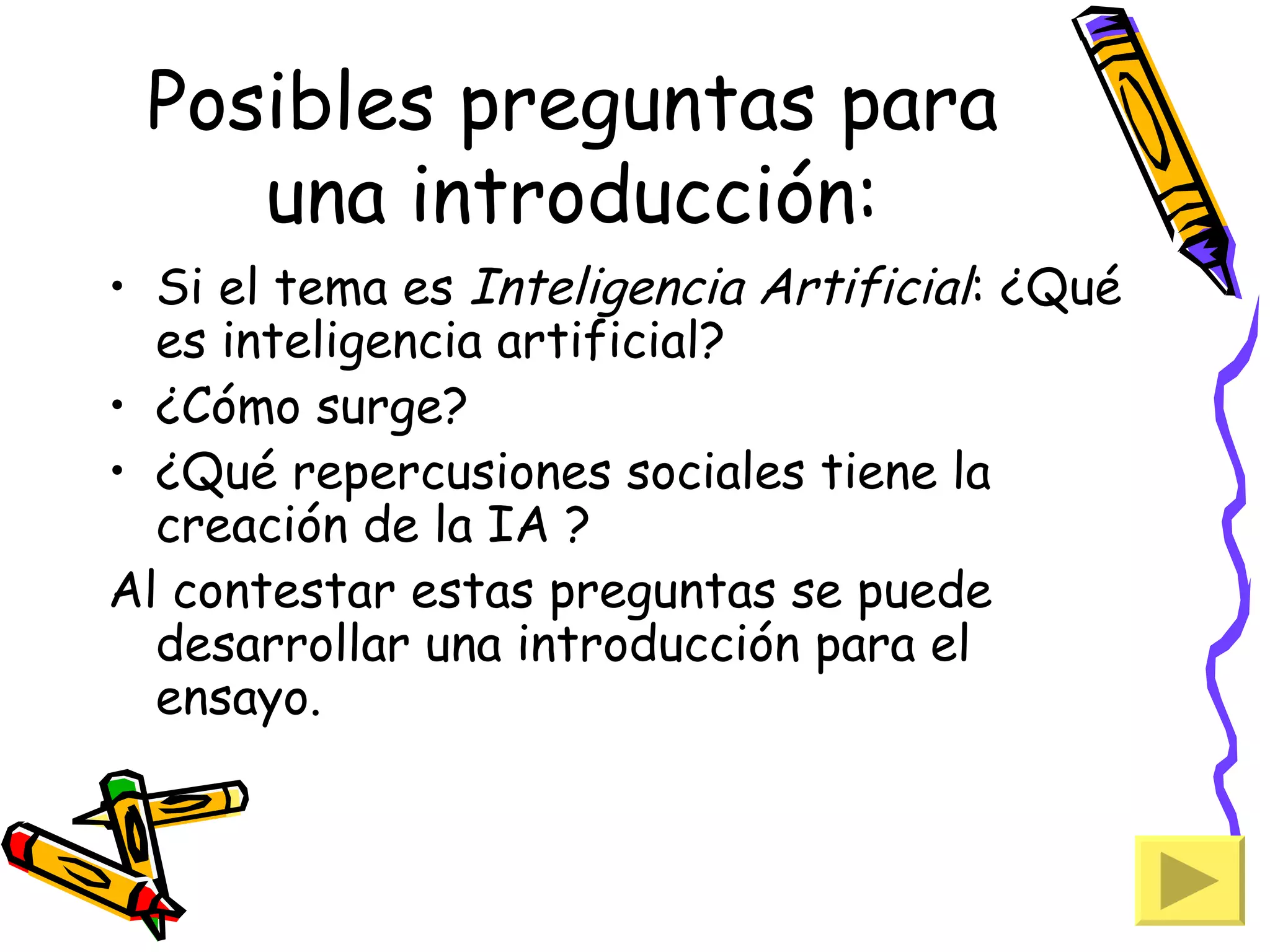 Posibles preguntas para
    una introducción:
• Si el tema es Inteligencia Artificial: ¿Qué
  es inteligencia artificial?
• ¿Cómo surge?
• ¿Qué repercusiones sociales tiene la
  creación de la IA ?
Al contestar estas preguntas se puede
  desarrollar una introducción para el
  ensayo.
 