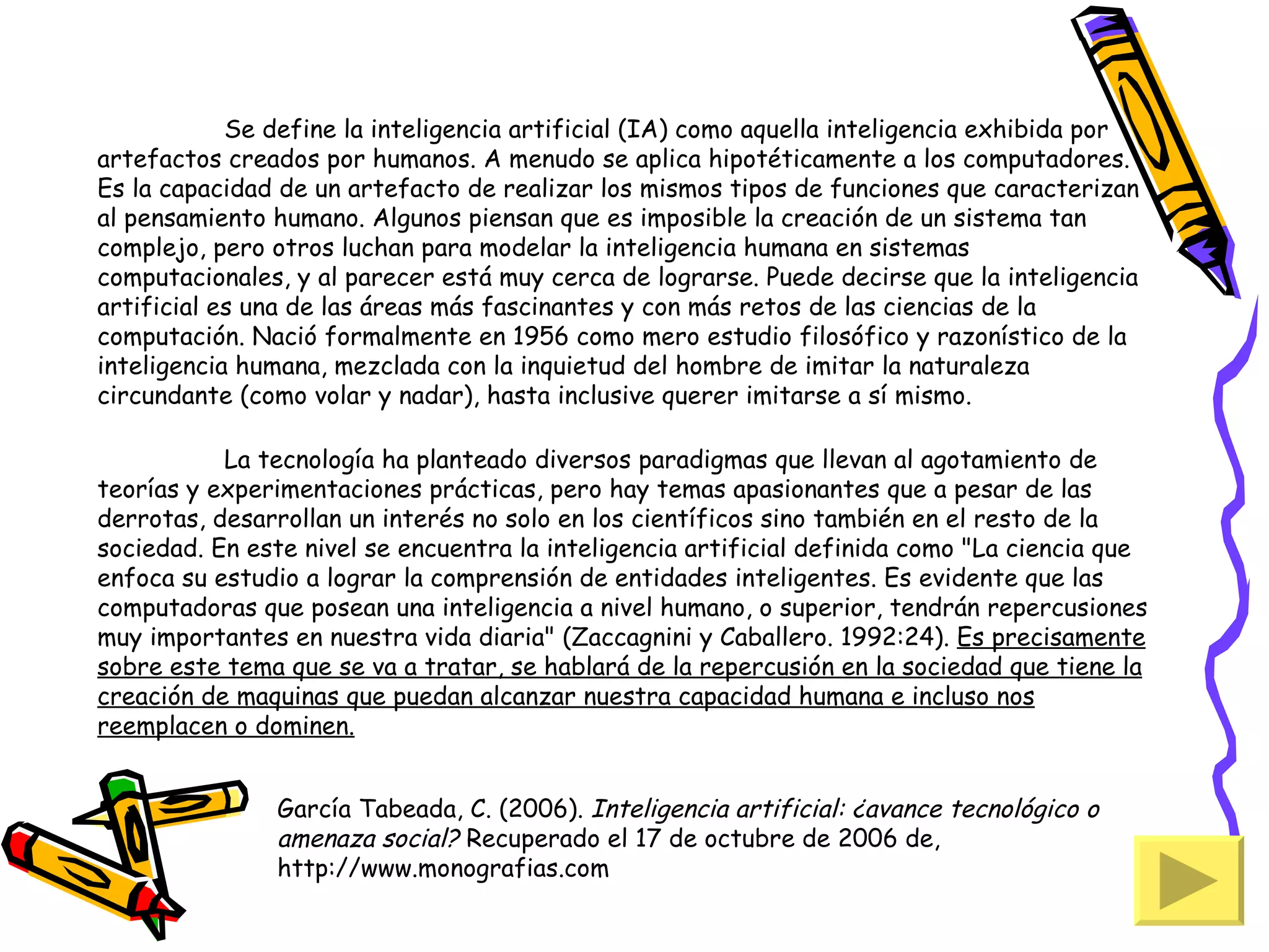 Se define la inteligencia artificial (IA) como aquella inteligencia exhibida por
artefactos creados por humanos. A menudo se aplica hipotéticamente a los computadores.
Es la capacidad de un artefacto de realizar los mismos tipos de funciones que caracterizan
al pensamiento humano. Algunos piensan que es imposible la creación de un sistema tan
complejo, pero otros luchan para modelar la inteligencia humana en sistemas
computacionales, y al parecer está muy cerca de lograrse. Puede decirse que la inteligencia
artificial es una de las áreas más fascinantes y con más retos de las ciencias de la
computación. Nació formalmente en 1956 como mero estudio filosófico y razonístico de la
inteligencia humana, mezclada con la inquietud del hombre de imitar la naturaleza
circundante (como volar y nadar), hasta inclusive querer imitarse a sí mismo.
 
            La tecnología ha planteado diversos paradigmas que llevan al agotamiento de
teorías y experimentaciones prácticas, pero hay temas apasionantes que a pesar de las
derrotas, desarrollan un interés no solo en los científicos sino también en el resto de la
sociedad. En este nivel se encuentra la inteligencia artificial definida como "La ciencia que
enfoca su estudio a lograr la comprensión de entidades inteligentes. Es evidente que las
computadoras que posean una inteligencia a nivel humano, o superior, tendrán repercusiones
muy importantes en nuestra vida diaria" (Zaccagnini y Caballero. 1992:24). Es precisamente
sobre este tema que se va a tratar, se hablará de la repercusión en la sociedad que tiene la
creación de maquinas que puedan alcanzar nuestra capacidad humana e incluso nos
reemplacen o dominen.


               García Tabeada, C. (2006). Inteligencia artificial: ¿avance tecnológico o
               amenaza social? Recuperado el 17 de octubre de 2006 de,
               http://www.monografias.com
 