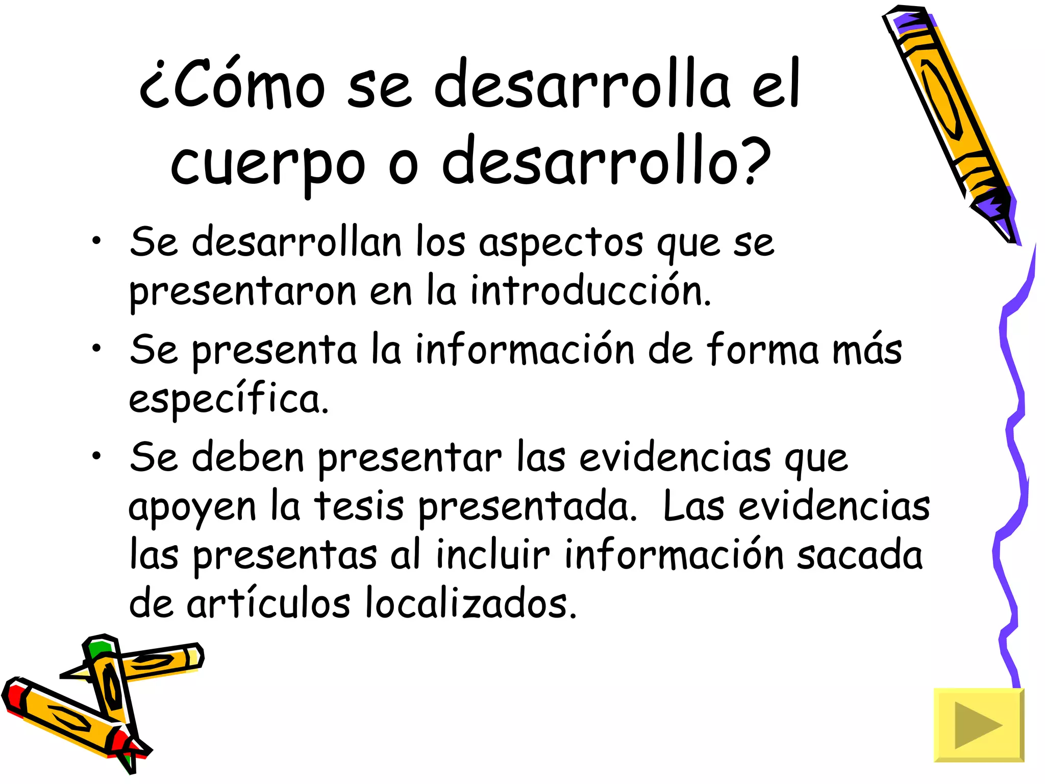 ¿Cómo se desarrolla el
   cuerpo o desarrollo?
• Se desarrollan los aspectos que se
  presentaron en la introducción.
• Se presenta la información de forma más
  específica.
• Se deben presentar las evidencias que
  apoyen la tesis presentada. Las evidencias
  las presentas al incluir información sacada
  de artículos localizados.
 