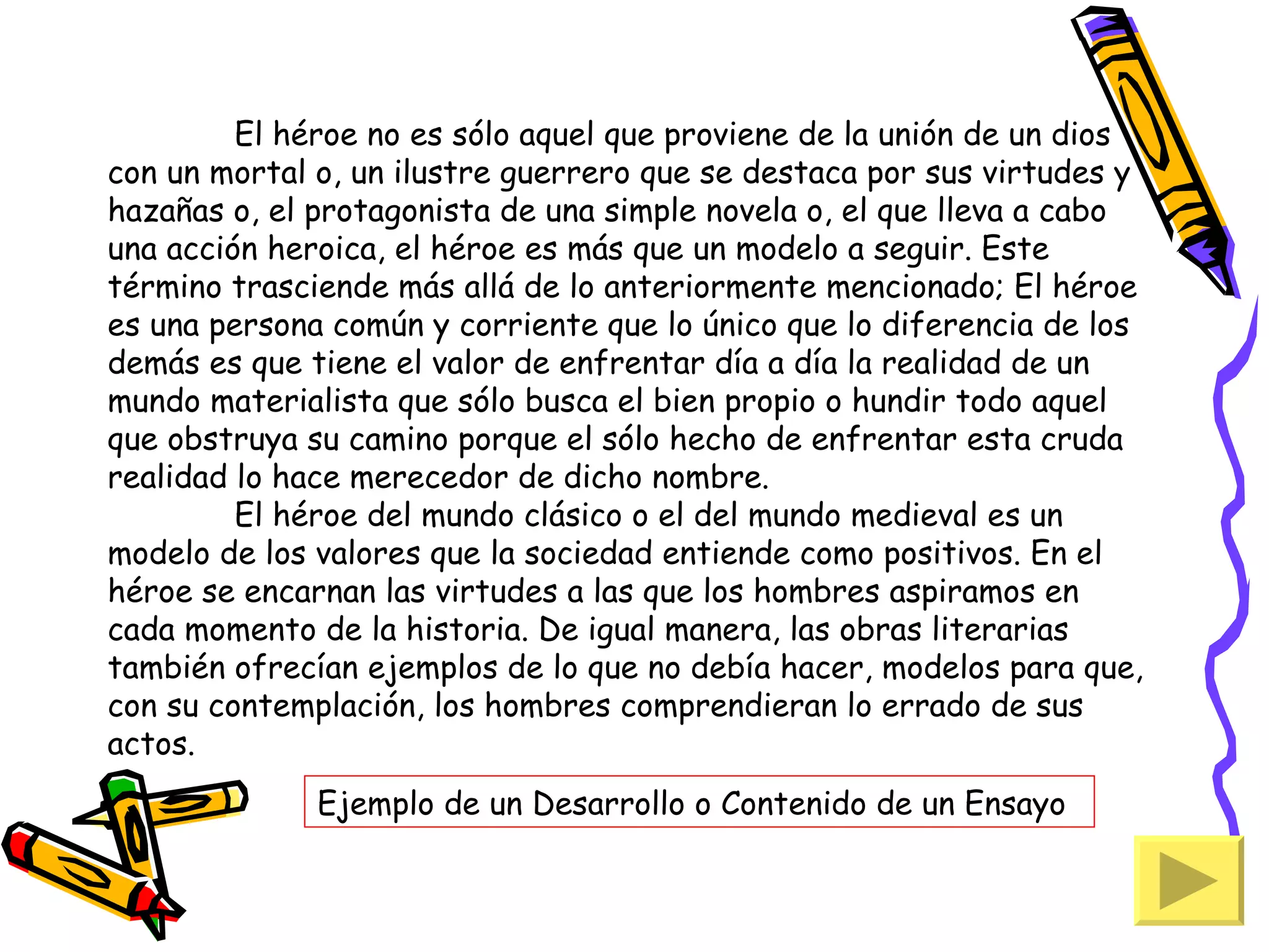 El héroe no es sólo aquel que proviene de la unión de un dios
con un mortal o, un ilustre guerrero que se destaca por sus virtudes y
hazañas o, el protagonista de una simple novela o, el que lleva a cabo
una acción heroica, el héroe es más que un modelo a seguir. Este
término trasciende más allá de lo anteriormente mencionado; El héroe
es una persona común y corriente que lo único que lo diferencia de los
demás es que tiene el valor de enfrentar día a día la realidad de un
mundo materialista que sólo busca el bien propio o hundir todo aquel
que obstruya su camino porque el sólo hecho de enfrentar esta cruda
realidad lo hace merecedor de dicho nombre.
         El héroe del mundo clásico o el del mundo medieval es un
modelo de los valores que la sociedad entiende como positivos. En el
héroe se encarnan las virtudes a las que los hombres aspiramos en
cada momento de la historia. De igual manera, las obras literarias
también ofrecían ejemplos de lo que no debía hacer, modelos para que,
con su contemplación, los hombres comprendieran lo errado de sus
actos.
              Ejemplo de un Desarrollo o Contenido de un Ensayo
 