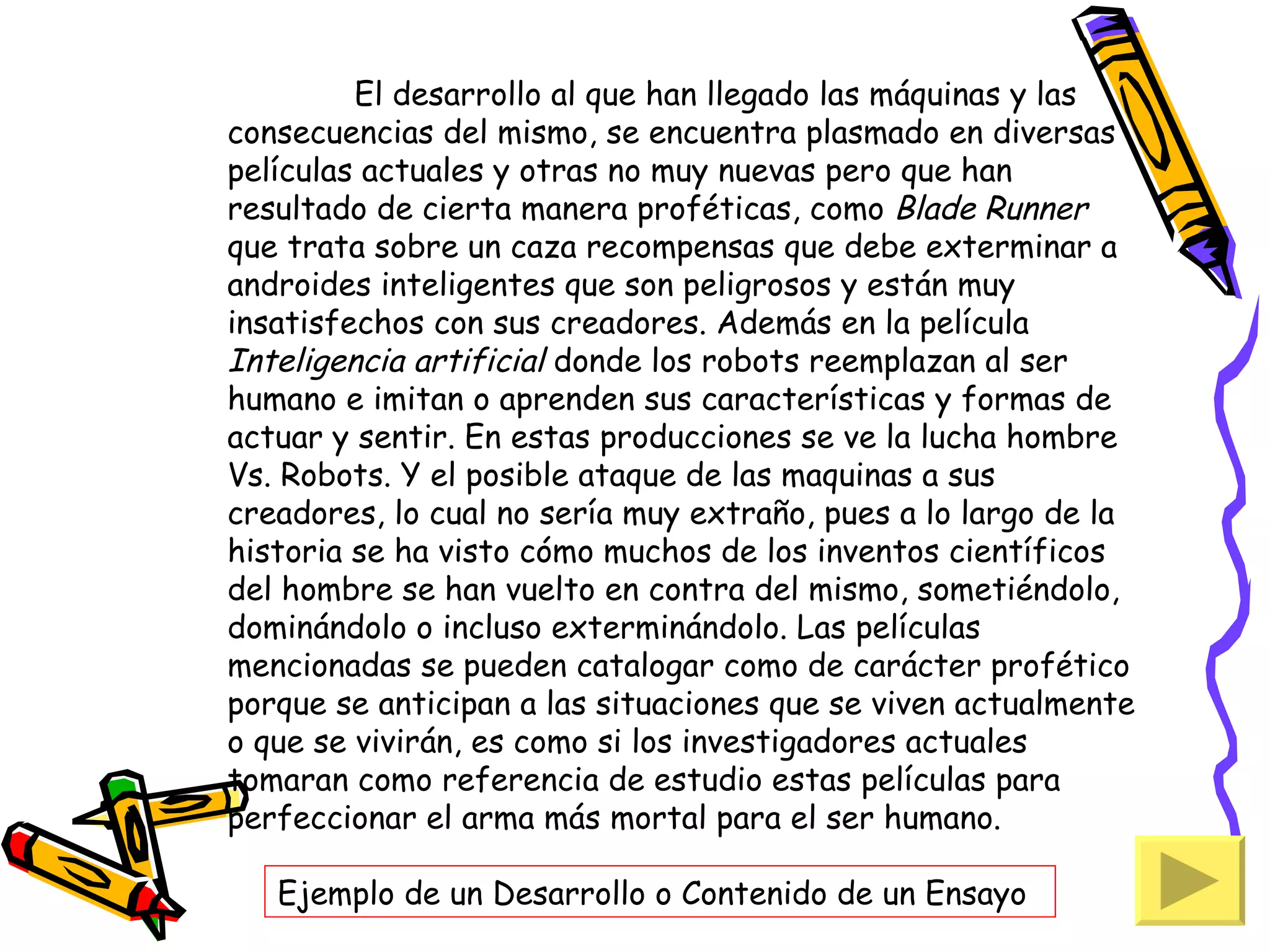 El desarrollo al que han llegado las máquinas y las
consecuencias del mismo, se encuentra plasmado en diversas
películas actuales y otras no muy nuevas pero que han
resultado de cierta manera proféticas, como Blade Runner
que trata sobre un caza recompensas que debe exterminar a
androides inteligentes que son peligrosos y están muy
insatisfechos con sus creadores. Además en la película
Inteligencia artificial donde los robots reemplazan al ser
humano e imitan o aprenden sus características y formas de
actuar y sentir. En estas producciones se ve la lucha hombre
Vs. Robots. Y el posible ataque de las maquinas a sus
creadores, lo cual no sería muy extraño, pues a lo largo de la
historia se ha visto cómo muchos de los inventos científicos
del hombre se han vuelto en contra del mismo, sometiéndolo,
dominándolo o incluso exterminándolo. Las películas
mencionadas se pueden catalogar como de carácter profético
porque se anticipan a las situaciones que se viven actualmente
o que se vivirán, es como si los investigadores actuales
tomaran como referencia de estudio estas películas para
perfeccionar el arma más mortal para el ser humano.

   Ejemplo de un Desarrollo o Contenido de un Ensayo
 