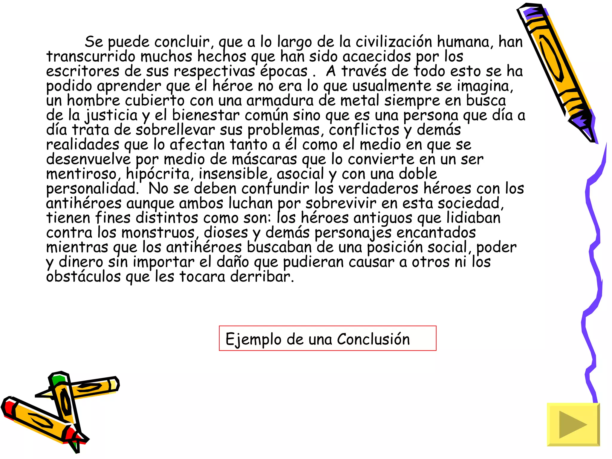 Se puede concluir, que a lo largo de la civilización humana, han
transcurrido muchos hechos que han sido acaecidos por los
escritores de sus respectivas épocas . A través de todo esto se ha
podido aprender que el héroe no era lo que usualmente se imagina,
un hombre cubierto con una armadura de metal siempre en busca
de la justicia y el bienestar común sino que es una persona que día a
día trata de sobrellevar sus problemas, conflictos y demás
realidades que lo afectan tanto a él como el medio en que se
desenvuelve por medio de máscaras que lo convierte en un ser
mentiroso, hipócrita, insensible, asocial y con una doble
personalidad. No se deben confundir los verdaderos héroes con los
antihéroes aunque ambos luchan por sobrevivir en esta sociedad,
tienen fines distintos como son: los héroes antiguos que lidiaban
contra los monstruos, dioses y demás personajes encantados
mientras que los antihéroes buscaban de una posición social, poder
y dinero sin importar el daño que pudieran causar a otros ni los
obstáculos que les tocara derribar.



                          Ejemplo de una Conclusión
 