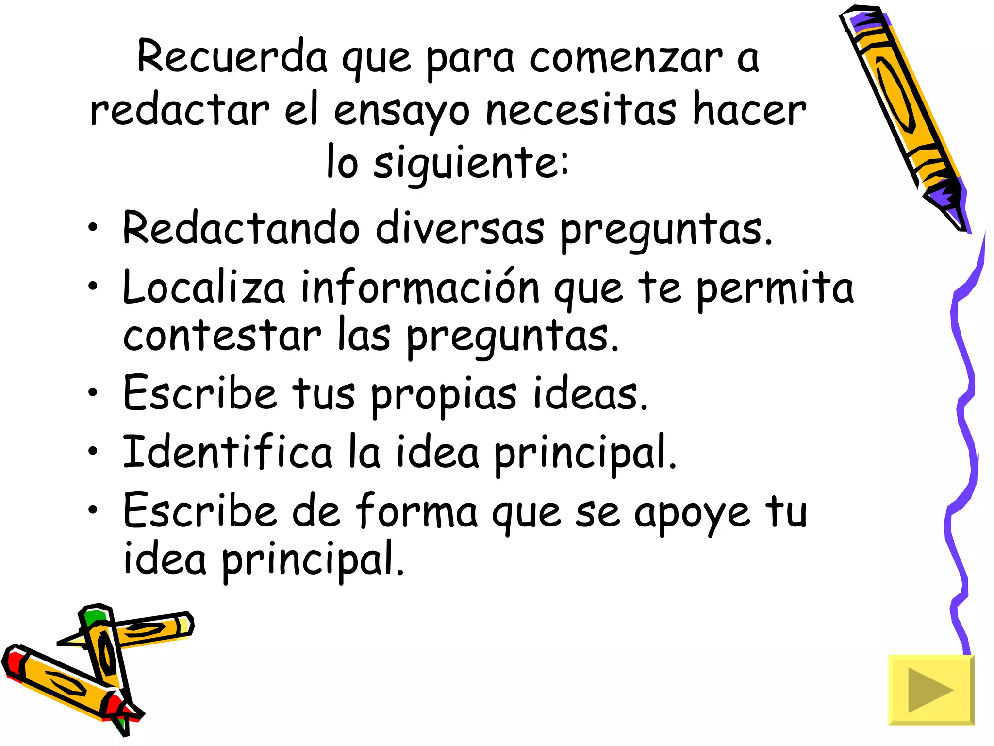 Recuerda que para comenzar a
redactar el ensayo necesitas hacer
             lo siguiente:
• Redactando diversas preguntas.
• Localiza información que te permita
  contestar las preguntas.
• Escribe tus propias ideas.
• Identifica la idea principal.
• Escribe de forma que se apoye tu
  idea principal.
 