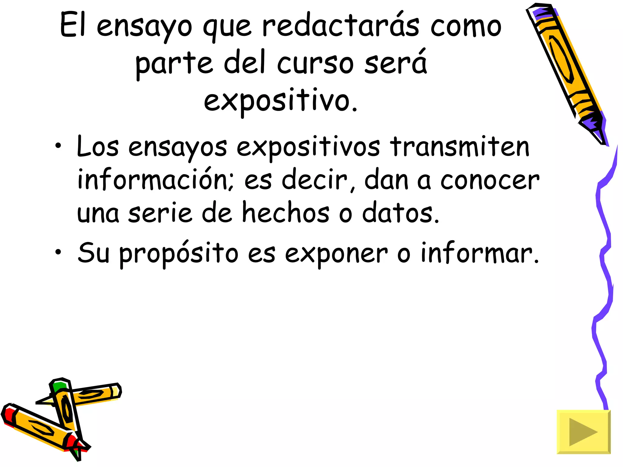 El ensayo que redactarás como
     parte del curso será
          expositivo.
• Los ensayos expositivos transmiten
  información; es decir, dan a conocer
  una serie de hechos o datos.
• Su propósito es exponer o informar.
 