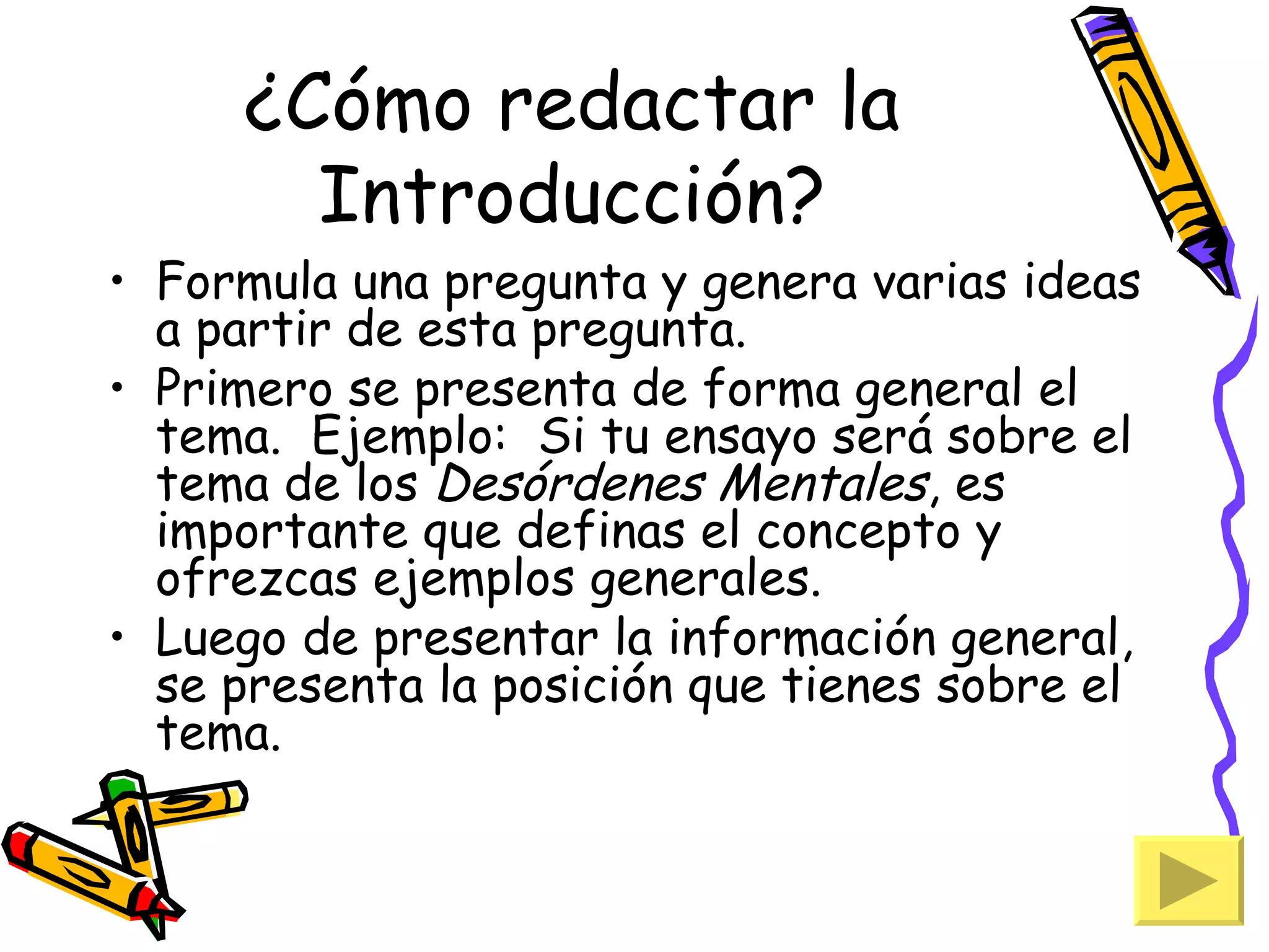 ¿Cómo redactar la
       Introducción?
• Formula una pregunta y genera varias ideas
  a partir de esta pregunta.
• Primero se presenta de forma general el
  tema. Ejemplo: Si tu ensayo será sobre el
  tema de los Desórdenes Mentales, es
  importante que definas el concepto y
  ofrezcas ejemplos generales.
• Luego de presentar la información general,
  se presenta la posición que tienes sobre el
  tema.
 
