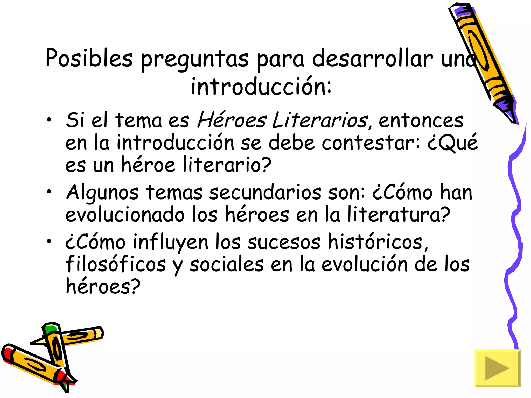 Posibles preguntas para desarrollar una
             introducción:
• Si el tema es Héroes Literarios, entonces
  en la introducción se debe contestar: ¿Qué
  es un héroe literario?
• Algunos temas secundarios son: ¿Cómo han
  evolucionado los héroes en la literatura?
• ¿Cómo influyen los sucesos históricos,
  filosóficos y sociales en la evolución de los
  héroes?
 