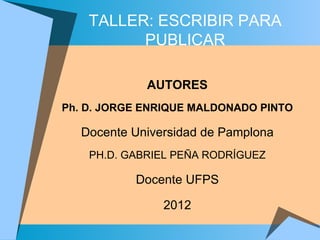 TALLER: ESCRIBIR PARA
          PUBLICAR

             AUTORES
Ph. D. JORGE ENRIQUE MALDONADO PINTO

   Docente Universidad de Pamplona
    PH.D. GABRIEL PEÑA RODRÍGUEZ

           Docente UFPS

                2012
 