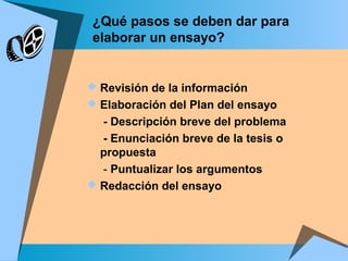 ¿Qué pasos se deben dar para
elaborar un ensayo?
 Revisión de la información
 Elaboración del Plan del ensayo
- Descripción breve del problema
- Enunciación breve de la tesis o
propuesta
- Puntualizar los argumentos
 Redacción del ensayo
 