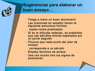 Sugerencias para elaborar un
buen ensayo…
 Tenga a mano un buen diccionario
 Las oraciones en español tienen la
siguiente estructura mínima:
sujeto-verbo-predicados
 Si se le dificulta redactar, es preferible
que use párrafos breves separados por
un punto seguido
 Procure que cada punto del plan de
ensayo
corresponda a un párrafo
 Emplee términos de enlace
 Use con mucho tino los signos de
puntuación
 
