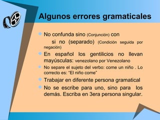Algunos errores gramaticales
 No confunda sino (Conjunción) con
si no (separado) (Condición seguida por
negación)
 En español los gentilicios no llevan
mayúsculas: venezolano por Venezolano
 No separe el sujeto del verbo: come un niño . Lo
correcto es: “El niño come”
 Trabajar en diferente persona gramatical
 No se escribe para uno, sino para los
demás. Escriba en 3era persona singular.
 