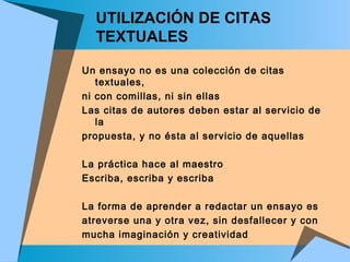 UTILIZACIÓN DE CITAS
TEXTUALES
Un ensayo no es una colección de citas
textuales,
ni con comillas, ni sin ellas
Las citas de autores deben estar al servicio de
la
propuesta, y no ésta al servicio de aquellas
La práctica hace al maestro
Escriba, escriba y escriba
La forma de aprender a redactar un ensayo es
atreverse una y otra vez, sin desfallecer y con
mucha imaginación y creatividad
 