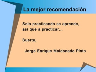 La mejor recomendación
Solo practicando se aprende,
así que a practicar…
Suerte,
Jorge Enrique Maldonado Pinto
 