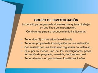 GRUPO DE INVESTIGACIÓN
Lo constituye un grupo de docentes que quieran trabajar
en una línea de investigación.
Condiciones para su reconocimiento institucional:
 Tener dos (2) o más años de existencia.
 Tener un proyecto de investigación en una institución.
 Ser avalado por una Institución registrada en Institulac.
 Que por lo menos uno de los investigadores posea
formación de pregrado, maestría, doctorado o post.
 Tener al menos un producto en los últimos 4 años.
 