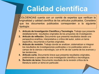 Calidad científica
COLCIENCIAS cuenta con un comité de expertos que verifican la
originalidad y calidad científica de los artículos publicados. Considera
que los documentos publicados corresponden a la siguiente
tipología:
1. Artículo de Investigación Científica y Tecnología. Trabajo que presenta
detalladamente resultados originales de los proyectos de investigación.
2. Artículo de reflexión. Documento que presenta resultados desde una
perspectiva analítica, interpretativa o crítica del autor, sobre un tema
específico, recurriendo a fuentes originales.
3. Artículo de revisión. Trabajo donde se analizan, sistematizan e integran
los resultados de investigaciones publicadas o no publicadas sobre un
campo de la ciencia o tecnología, con el fin de dar cuenta de los avances y
las tendencias.
4. Artículo corto. Documento breve que presenta resultados originales,
preliminares o parciales de una investigación científica o tecnológica.
5. Revisión de tema: Documento resultado de la revisión crítica de la
literatura sobre un tema en particular.
 