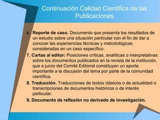 Continuación Calidad Científica de las
Publicaciones
6. Reporte de caso. Documento que presenta los resultados de
un estudio sobre una situación particular con el fin de dar a
conocer las experiencias técnicas y metodológicas
consideradas en un caso específico.
7. Cartas al editor: Posiciones críticas, analíticas o interpretativas
sobre los documentos publicados en la revista de la institución,
que a juicio del Comité Editorial constituyen un aporte
importante a la discusión del tema por parte de la comunidad
científica.
8. Traducción. Traducciones de textos clásicos o de actualidad o
transcripciones de documentos históricos o de interés
particular.
9. Documento de reflexión no derivado de investigación.
 