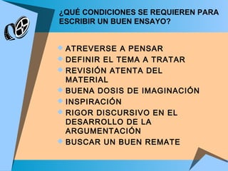 ¿QUÉ CONDICIONES SE REQUIEREN PARA
ESCRIBIR UN BUEN ENSAYO?
 ATREVERSE A PENSAR
 DEFINIR EL TEMA A TRATAR
 REVISIÓN ATENTA DEL
MATERIAL
 BUENA DOSIS DE IMAGINACIÓN
 INSPIRACIÓN
 RIGOR DISCURSIVO EN EL
DESARROLLO DE LA
ARGUMENTACIÓN
 BUSCAR UN BUEN REMATE
 